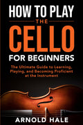 How to Play the Cello for Beginners: The Ultimate Guide to Learning, Playing, and Becoming Proficient at the Instrument (Instruments for Beginners)